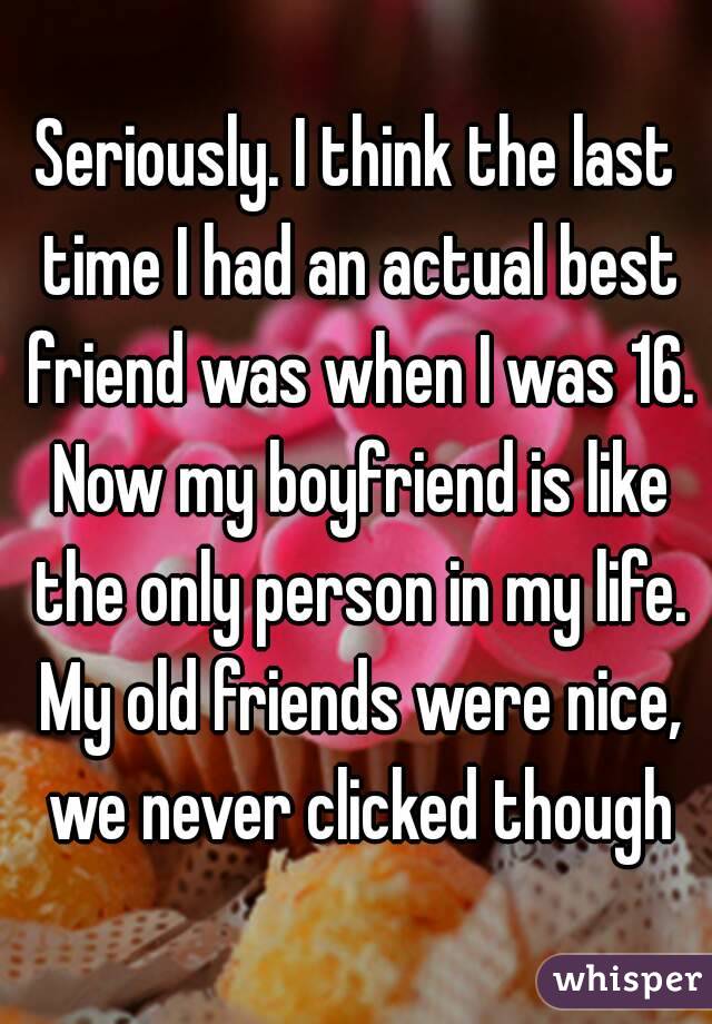 Seriously. I think the last time I had an actual best friend was when I was 16. Now my boyfriend is like the only person in my life. My old friends were nice, we never clicked though