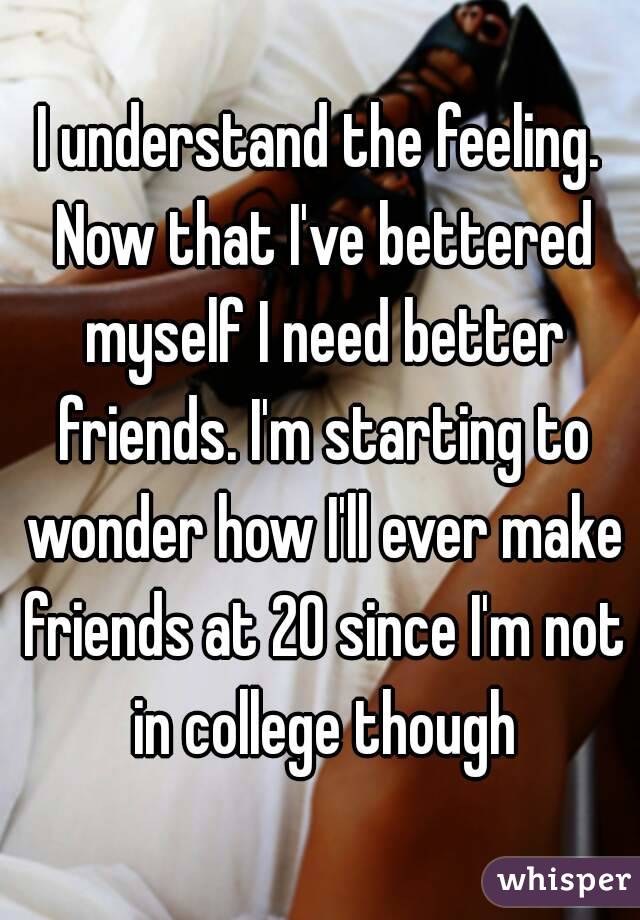 I understand the feeling. Now that I've bettered myself I need better friends. I'm starting to wonder how I'll ever make friends at 20 since I'm not in college though