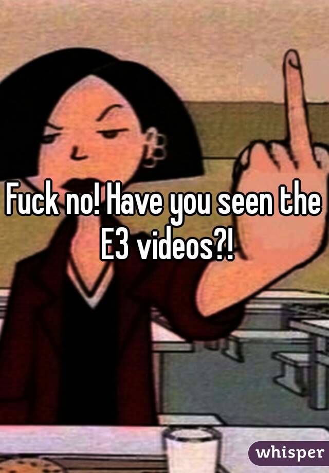 Fuck no! Have you seen the E3 videos?!