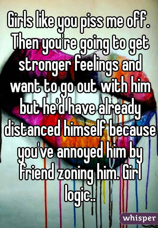 Girls like you piss me off. Then you're going to get stronger feelings and want to go out with him but he'd have already distanced himself because you've annoyed him by friend zoning him. Girl logic..