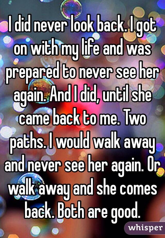 I did never look back. I got on with my life and was prepared to never see her again. And I did, until she came back to me. Two paths. I would walk away and never see her again. Or walk away and she comes back. Both are good.