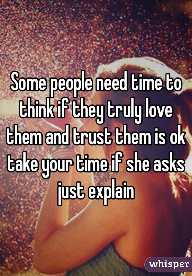 Some people need time to think if they truly love them and trust them is ok take your time if she asks just explain 