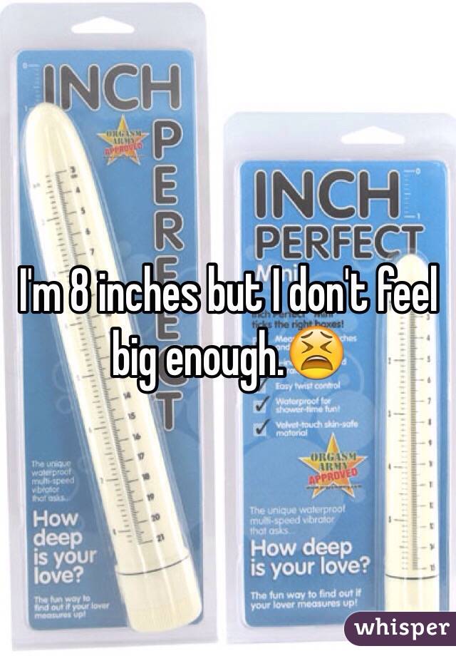 I'm 8 inches but I don't feel big enough.😫