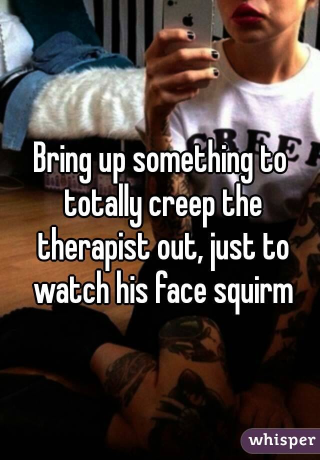 Bring up something to totally creep the therapist out, just to watch his face squirm