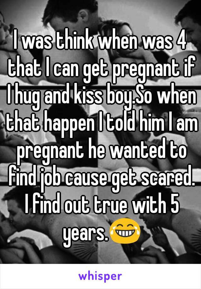 I was think when was 4 that I can get pregnant if I hug and kiss boy.So when that happen I told him I am pregnant he wanted to find job cause get scared. I find out true with 5 years.😂