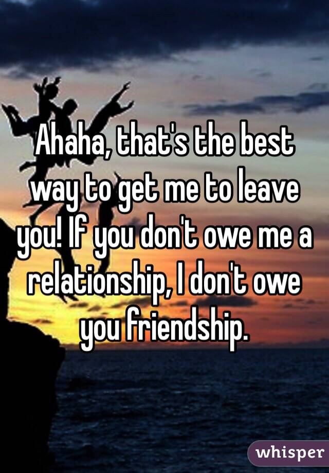 Ahaha, that's the best way to get me to leave you! If you don't owe me a relationship, I don't owe you friendship.