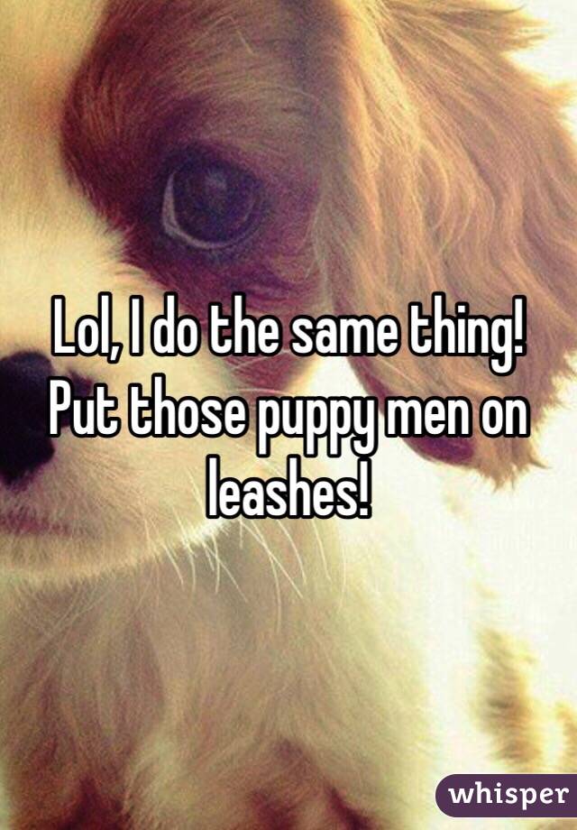 Lol, I do the same thing! Put those puppy men on leashes!