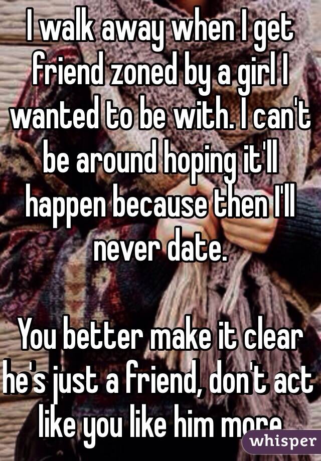 I walk away when I get friend zoned by a girl I wanted to be with. I can't be around hoping it'll happen because then I'll never date. 

You better make it clear he's just a friend, don't act like you like him more 