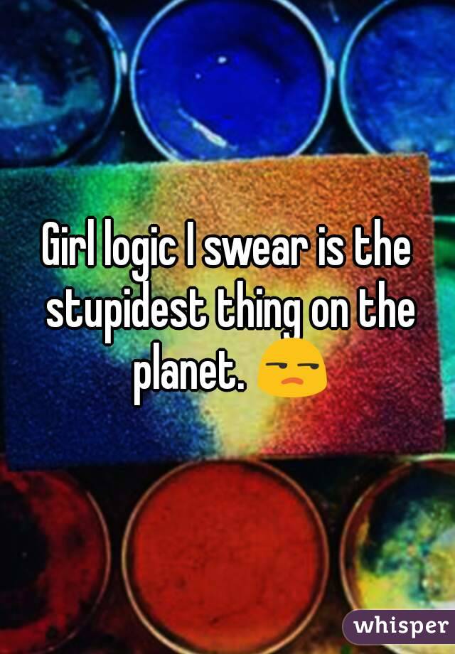 Girl logic I swear is the stupidest thing on the planet. 😒