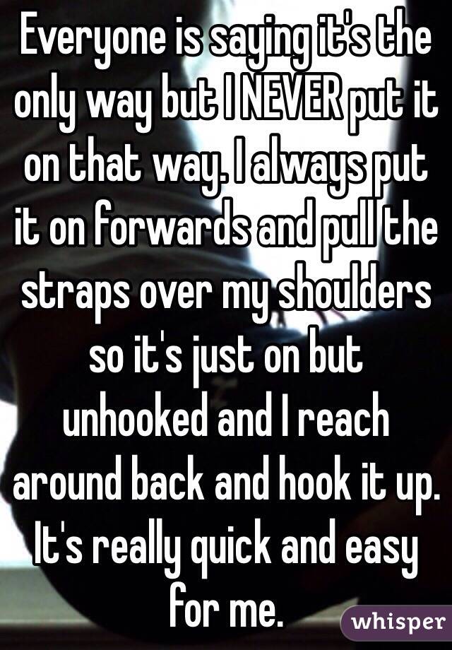 Everyone is saying it's the only way but I NEVER put it on that way. I always put it on forwards and pull the straps over my shoulders so it's just on but unhooked and I reach around back and hook it up. It's really quick and easy for me. 