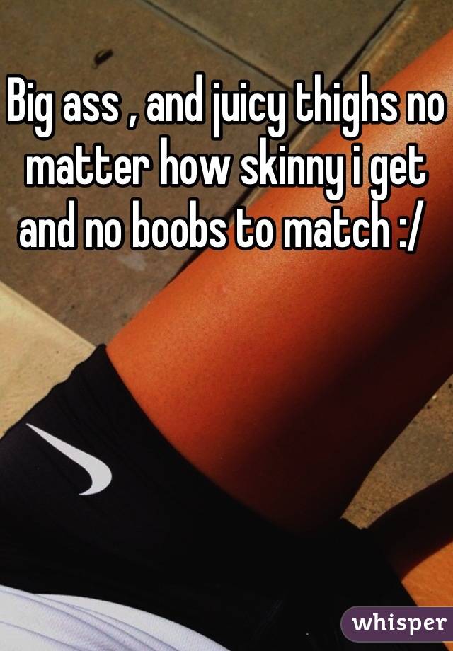 Big ass , and juicy thighs no matter how skinny i get and no boobs to match :/ 