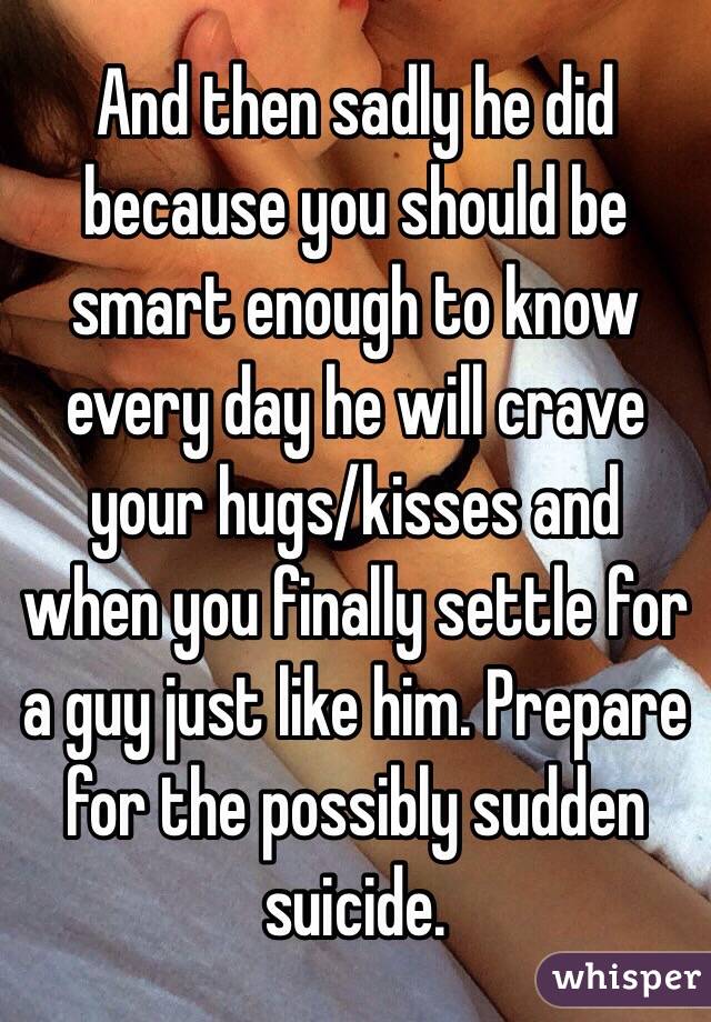And then sadly he did because you should be smart enough to know every day he will crave your hugs/kisses and when you finally settle for a guy just like him. Prepare for the possibly sudden suicide.