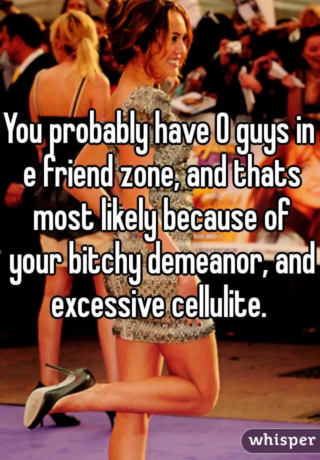 You probably have 0 guys in e friend zone, and thats most likely because of your bitchy demeanor, and excessive cellulite. 