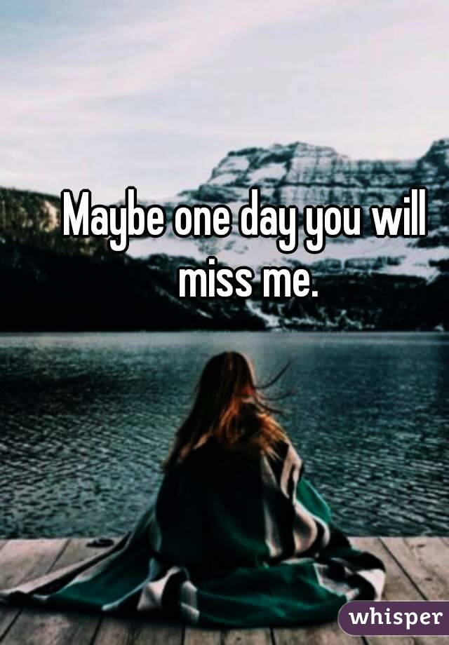 Maybe one day you will miss me.