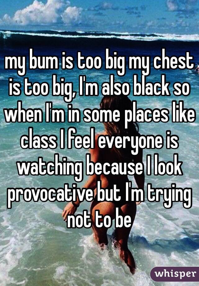 my bum is too big my chest is too big, I'm also black so when I'm in some places like class I feel everyone is watching because I look provocative but I'm trying not to be 