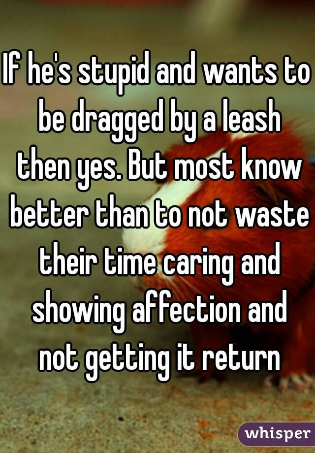 If he's stupid and wants to be dragged by a leash then yes. But most know better than to not waste their time caring and showing affection and not getting it return