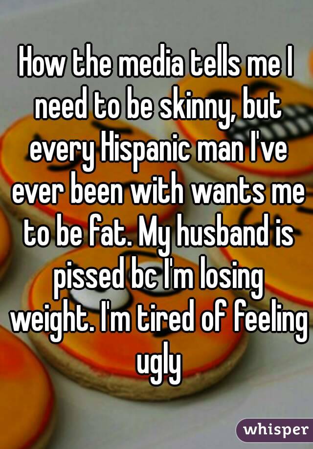 How the media tells me I need to be skinny, but every Hispanic man I've ever been with wants me to be fat. My husband is pissed bc I'm losing weight. I'm tired of feeling ugly