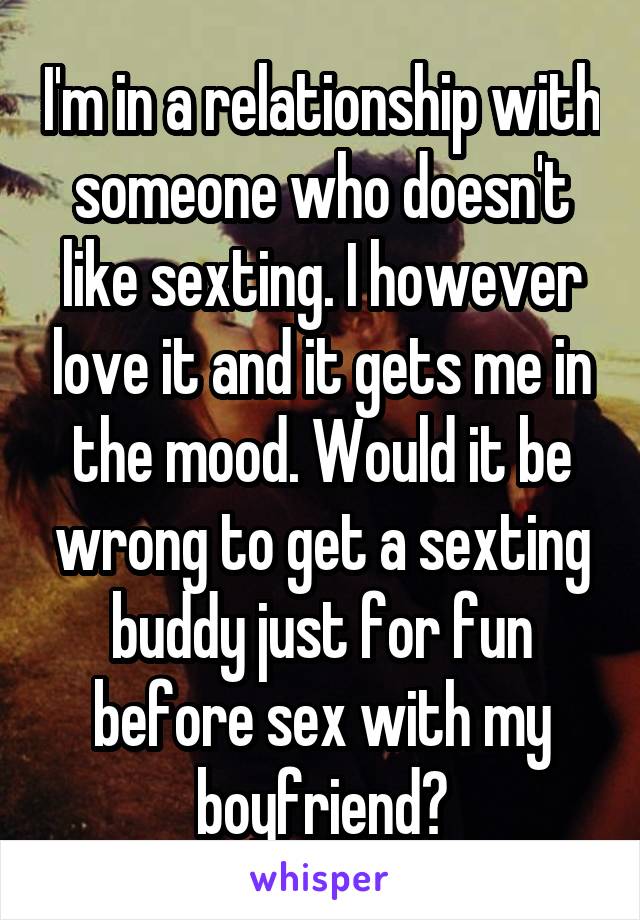 I'm in a relationship with someone who doesn't like sexting. I however love it and it gets me in the mood. Would it be wrong to get a sexting buddy just for fun before sex with my boyfriend?