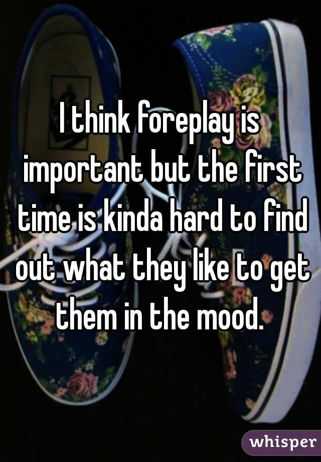 I think foreplay is important but the first time is kinda hard to find out what they like to get them in the mood. 