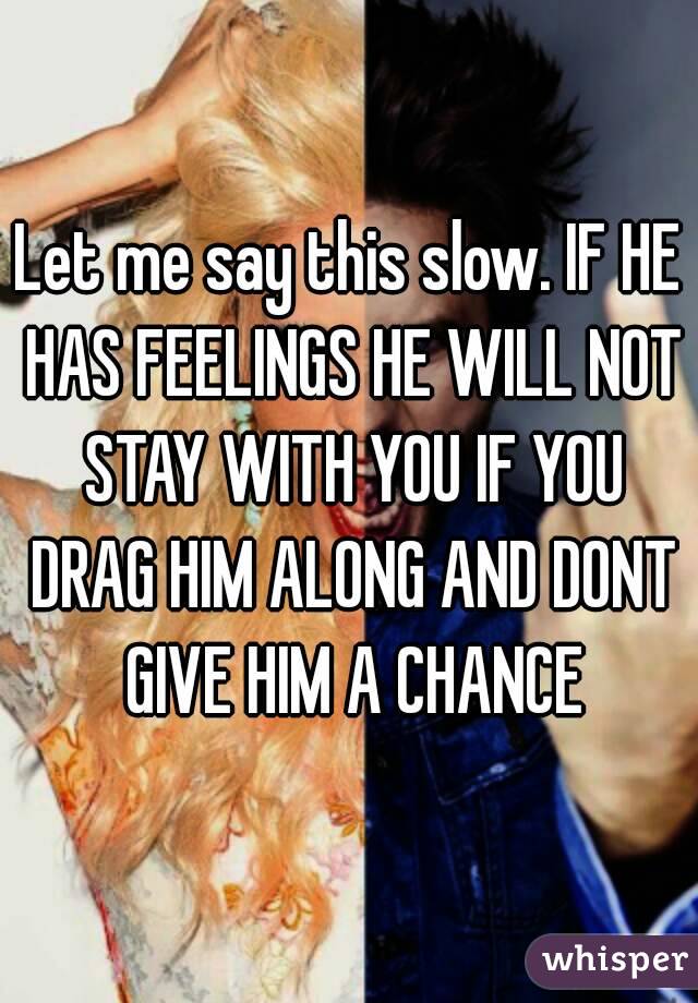 Let me say this slow. IF HE HAS FEELINGS HE WILL NOT STAY WITH YOU IF YOU DRAG HIM ALONG AND DONT GIVE HIM A CHANCE