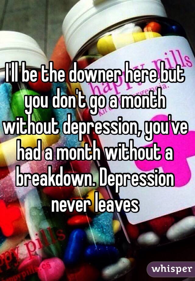 I'll be the downer here but you don't go a month without depression, you've had a month without a breakdown. Depression never leaves 