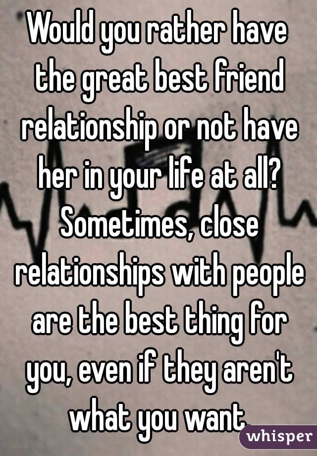 Would you rather have the great best friend relationship or not have her in your life at all? Sometimes, close relationships with people are the best thing for you, even if they aren't what you want.