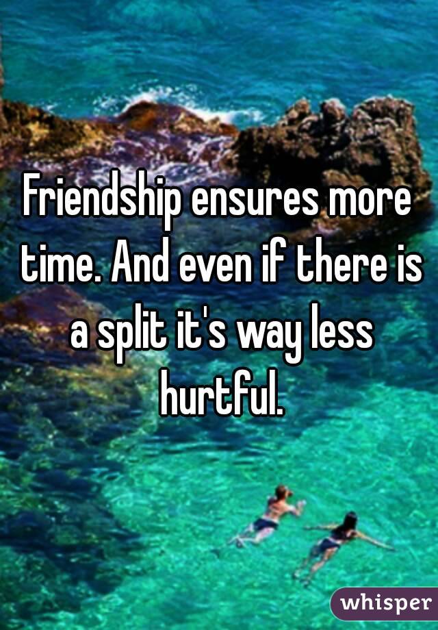 Friendship ensures more time. And even if there is a split it's way less hurtful.