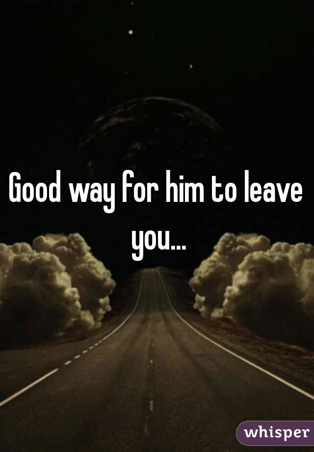 Good way for him to leave you...