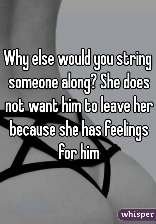 Why else would you string someone along? She does not want him to leave her because she has feelings for him