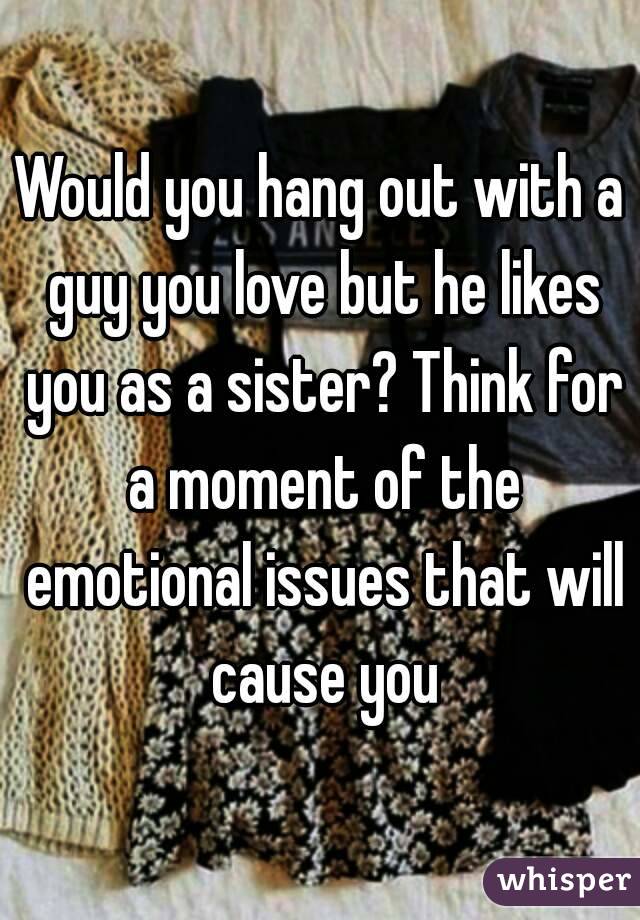 Would you hang out with a guy you love but he likes you as a sister? Think for a moment of the emotional issues that will cause you