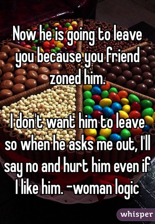Now he is going to leave you because you friend zoned him. 

I don't want him to leave so when he asks me out, I'll say no and hurt him even if I like him. -woman logic