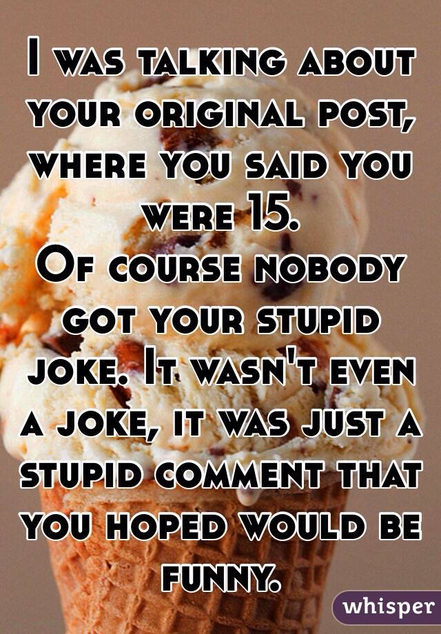 I was talking about your original post, where you said you were 15. 
Of course nobody got your stupid joke. It wasn't even a joke, it was just a stupid comment that you hoped would be funny. 