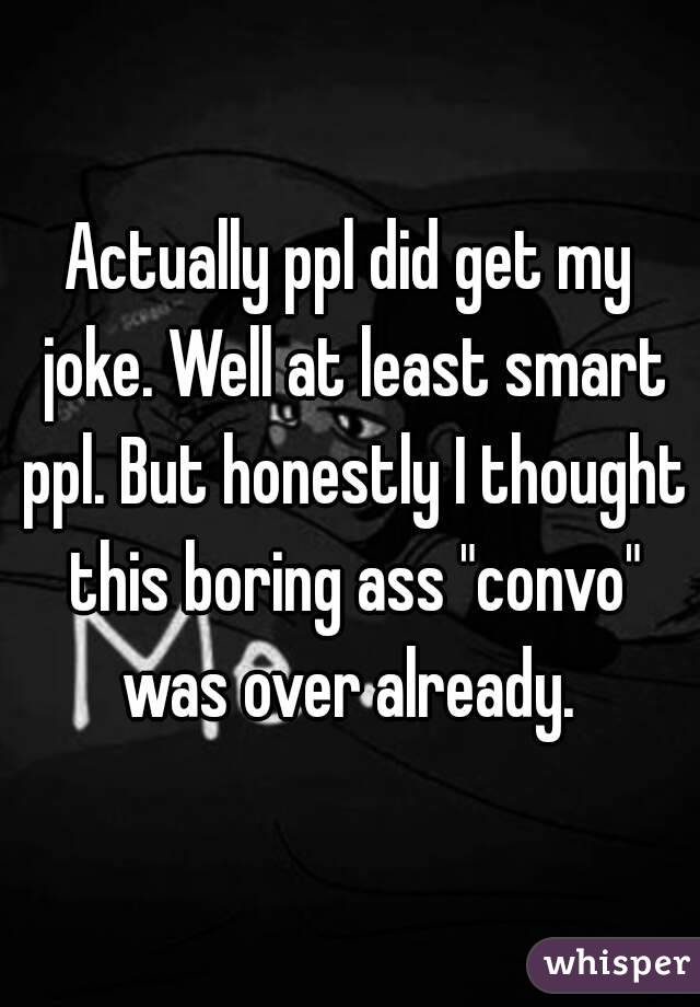 Actually ppl did get my joke. Well at least smart ppl. But honestly I thought this boring ass "convo" was over already. 