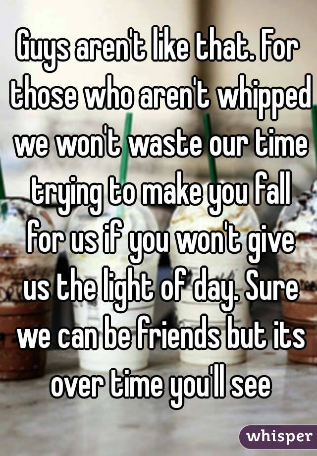 Guys aren't like that. For those who aren't whipped we won't waste our time trying to make you fall for us if you won't give us the light of day. Sure we can be friends but its over time you'll see