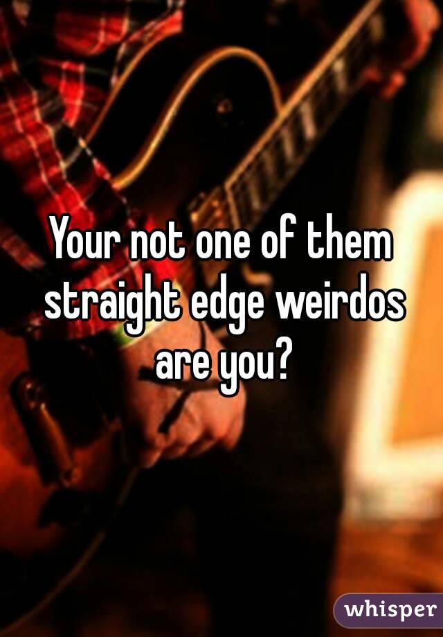 Your not one of them straight edge weirdos are you?