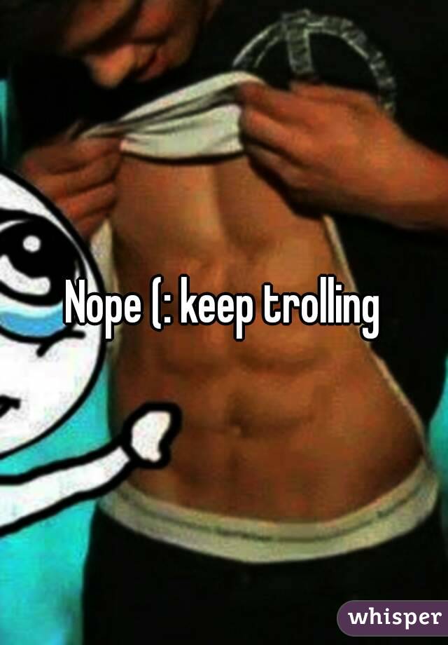 Nope (: keep trolling