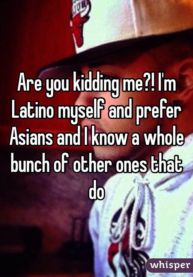 Are you kidding me?! I'm Latino myself and prefer Asians and I know a whole bunch of other ones that do 