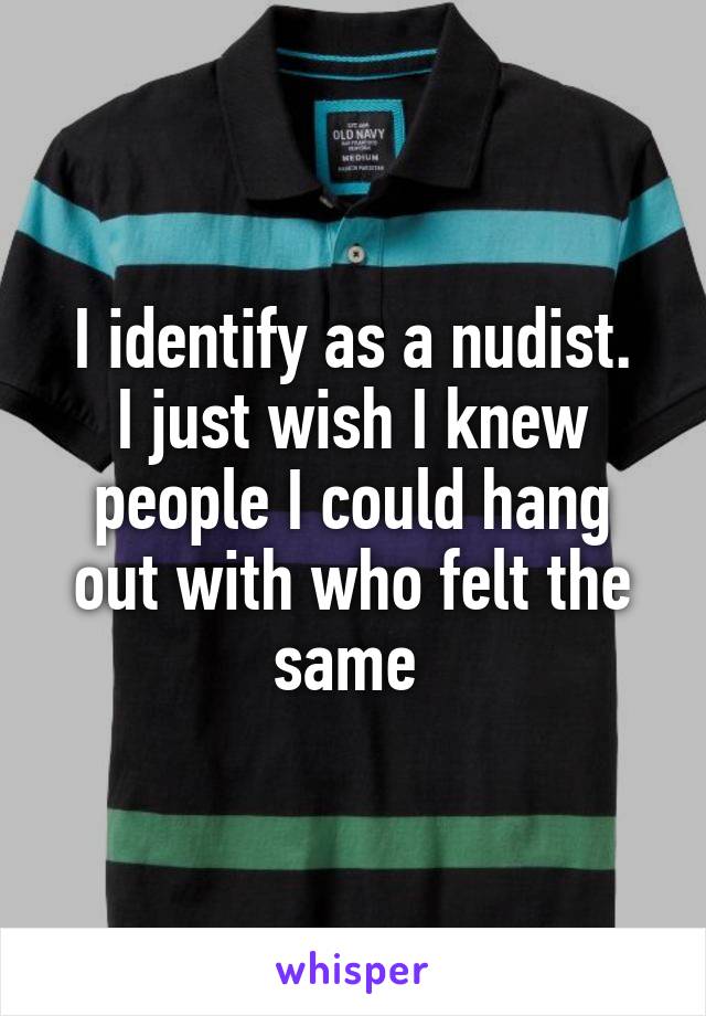 I identify as a nudist.
I just wish I knew people I could hang out with who felt the same 