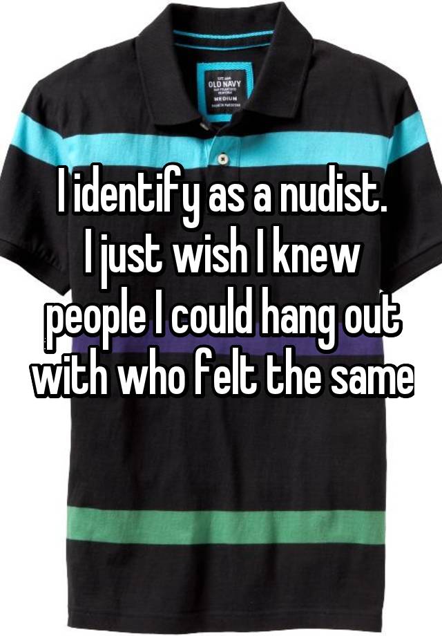 I identify as a nudist. I just wish I knew people I could hang out with who felt the same