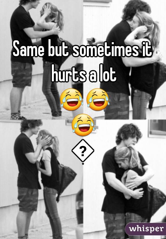 Same but sometimes it hurts a lot 😂😂😂😢