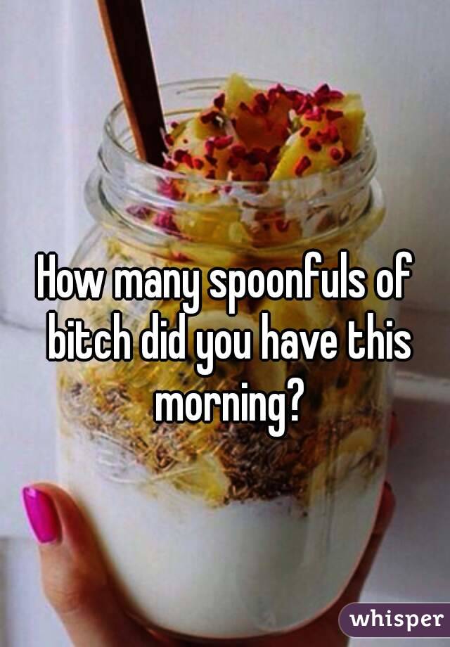 How many spoonfuls of bitch did you have this morning?