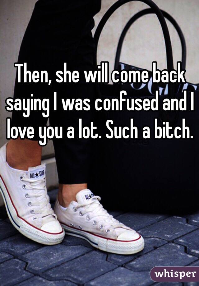 Then, she will come back saying I was confused and I love you a lot. Such a bitch.