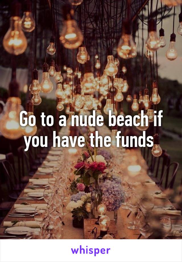 Go to a nude beach if you have the funds 