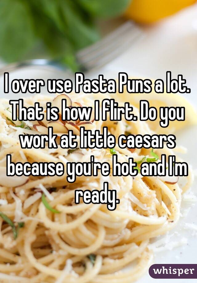 I over use Pasta Puns a lot. That is how I flirt. Do you work at little caesars because you're hot and I'm ready. 