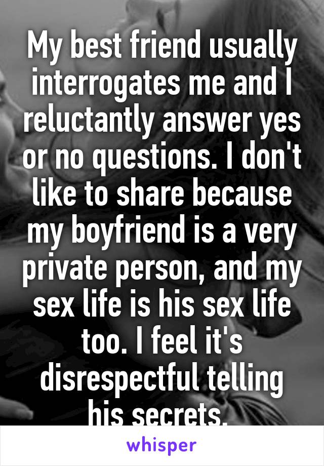 My best friend usually interrogates me and I reluctantly answer yes or no questions. I don't like to share because my boyfriend is a very private person, and my sex life is his sex life too. I feel it's disrespectful telling his secrets. 