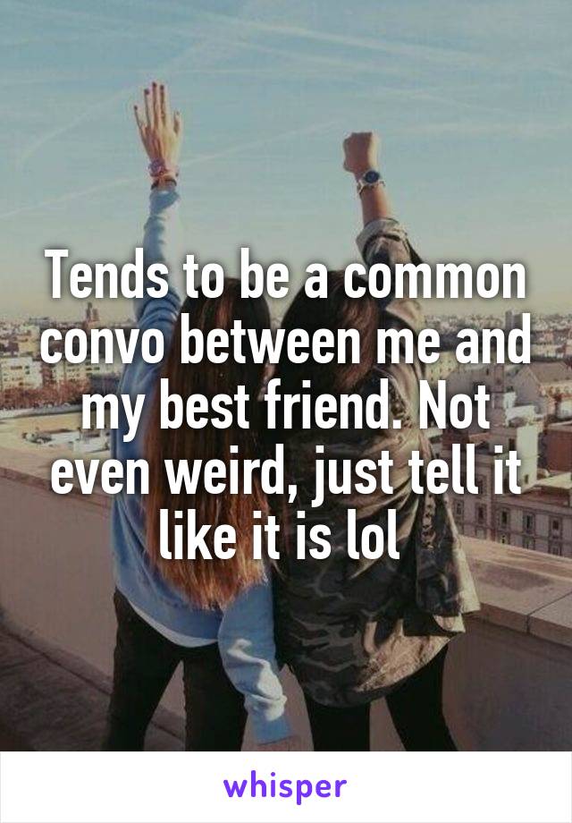 Tends to be a common convo between me and my best friend. Not even weird, just tell it like it is lol 