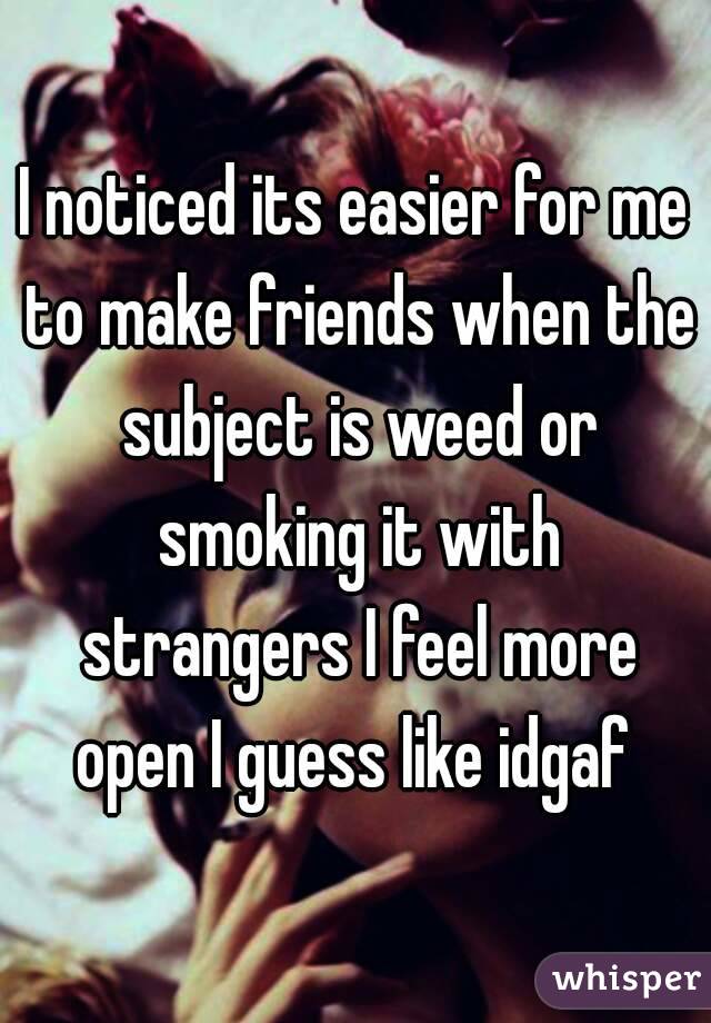 I noticed its easier for me to make friends when the subject is weed or smoking it with strangers I feel more open I guess like idgaf 