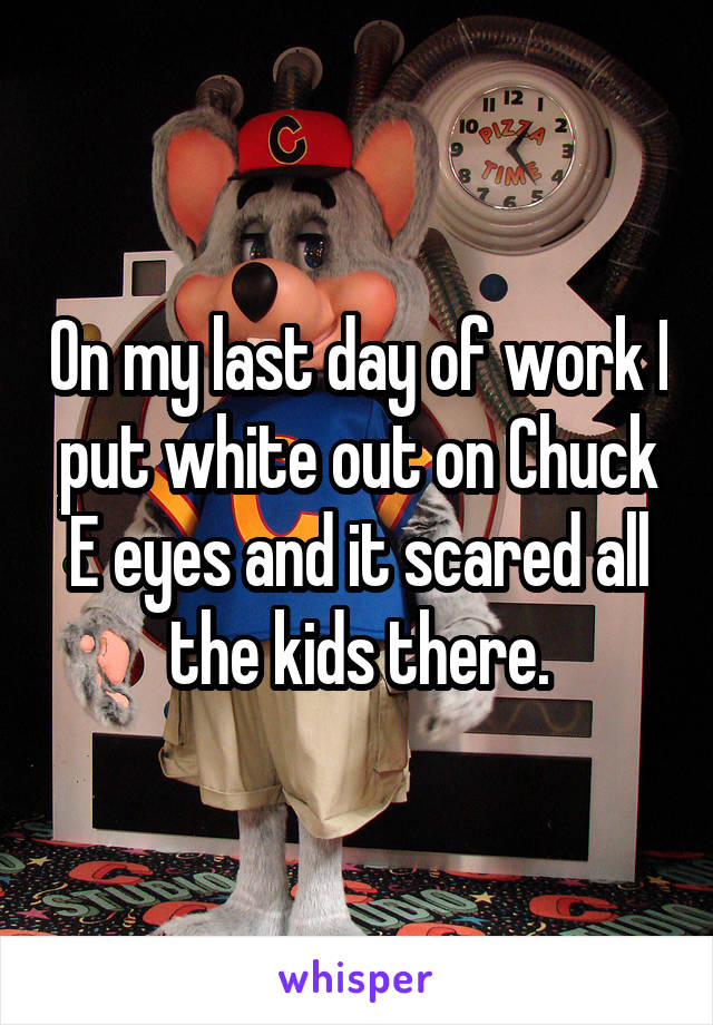 On my last day of work I put white out on Chuck E eyes and it scared all the kids there.