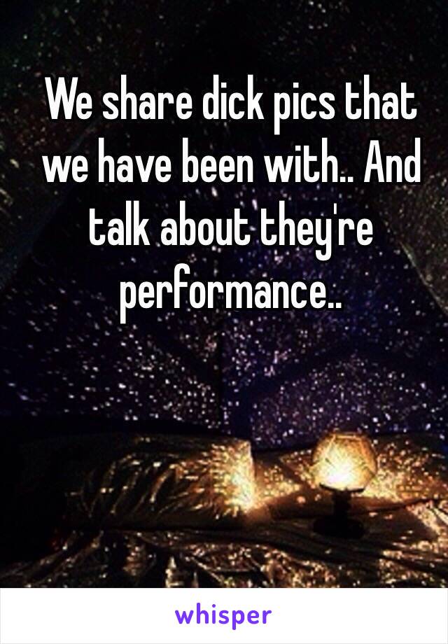 We share dick pics that we have been with.. And talk about they're performance.. 
