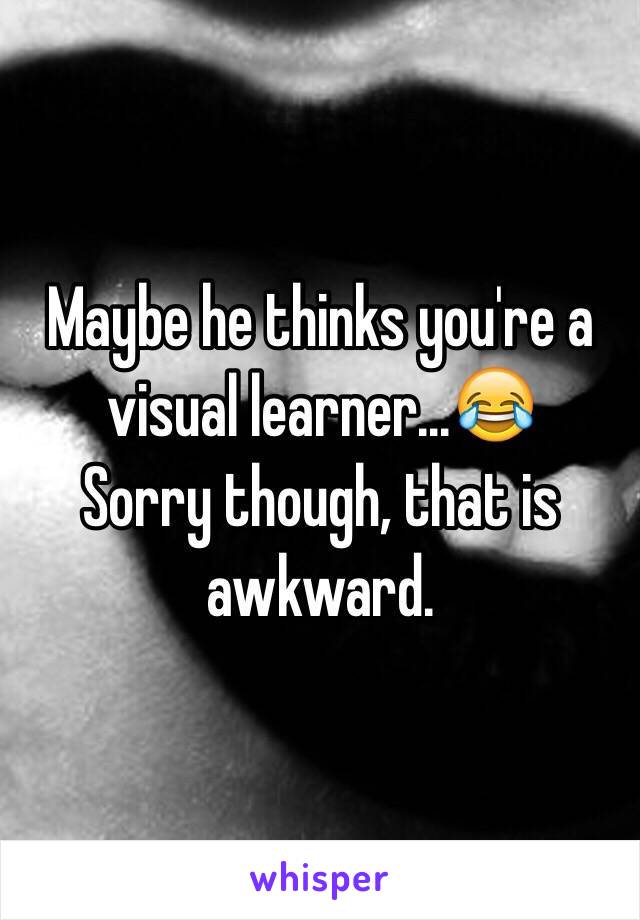 Maybe he thinks you're a visual learner...😂
Sorry though, that is awkward. 